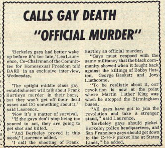 CALLS GAY DEATH "OFFICIAL MURDER‘ 'Berkeley gays had better wake up before it's too late,'Leo Laurence, Co-Chairman of the Committee for Homosexual Freedom told BARB in an exclusive interview, Wednesday. ‘The uptight middle class gay establishment will talk about Frank Bartleys murder in their bars, but they won’t get off their dead asses and DO something about it,' said Laurence. ‘Now it’s a matter of survival. "If the gays don’t stop being too scared to act, they are going to get shot and killed. "And Berkeley proved it this week,’ Laurence added. 'I call the shooting of Frank Bartley an official murder. "Gays must respond with the same militancy that the black community showed when it fought back against the killings of Bobby Hutton, George Baskett and Joey Linthcome. "To be realistic about it, our revolution is now at the point where Martin Luther King was when he stopped the Birmingham buses. “All gays have got to join the revolution and take a stronger stand,” said Laurence. 'Berkeley gays should picket Berkeley police headquarters, and San Francisco gays should get down to the C-H-F picket line at States Lines,” he added.