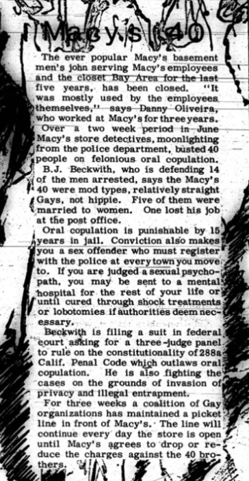 Macy’s 40. The ever popular Macy’s basement men’s john serving Macy’s employees and the closet Bay Area for the last five years, has been closed. “It was mostly used by the employees themselves,” says Danny Oliveira, who worked at Macy’s for three years. Over a two week period in June Macy’s store detectives, moonlighting from the police department, busted 40 people on felonious oral copulation. B.J. Beckwith, who is defending 14 of the men arrested, says the Macy’s 40 were mod types, relatively straight Gays, not hippie. Five of them were married to women. One lost his job at the post office. Oral copulation is punishable by 15 years in jail. Conviction also makes you a sex offender who must register with the police at every town you move to. If you are judged a sexual psychopath, you may be sent to a mental hospital for the rest of your life or until cured through shock treatments or lobotomies if authorities deem necessary. Beckwith is filing a suit in federal court asking for a three-judge panel to rule on the constitutionality of 288a Calif. Penal Code which outlaws oral copulation. He is also fighting the cases on the grounds of invasion of privacy and illegal entrapment. For three weeks a coalition of Gay organizations has maintained a picket line in front of Macy’s. The line will continue every day the store is open until Macy’s agrees to drop of reduce the charges against the 40 brothers. 
