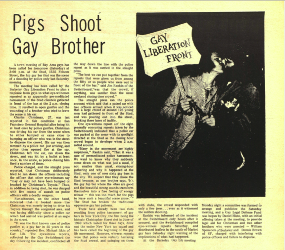 Pigs Shoot Gay Brother. A town meeting of Bay Area gays has been called for tomorrow (Saturday) at 3:00 p.m. at the Stud, 1535 Folsom Street, the hip gay bar that was the scene of a shooting by police only last Saturday morning. The meeting has been called by the Berkeley Gay Liberation Front to plan a response from gays to what eye-witnesses reported as an apparently pre-meditated harrasment of the Stud clientele gathered in front of the bar at the 2 a.m. closing time. It resulted in open gunfire and the wounding of a brother who tried to leave the scene in his car. Charles Christman, 27, was last reported in fair condition at San Francisco General Hospital after being hit at least once by police gunfire. Christman was driving his car from the scene when he either bumped or came close to bumping an officer who was in the street to disperse the crowd. His car was then rammed by a police car just arriving, and police then opened fire at the car. Christman left the car, ran down the street, and was hit by a bullet at least once, in the ankle, as police chasing him fired a number of times. Police charged, and the straight press reported, that Christman deliberately tried to run down the officers including the officer that other eye-witnesses say “may or may not have been bumped or brushed by Christman’s Toyota.” Thus, in addition to being shot, he was charged with five counts of assault on police officers with a deadly weapon. Eye-witnesses, on the other hand, indicated that it looked more like Christman was merely trying to drive his Toyota through the congested area, and was having difficulty since a police car which had arrived was parked at an angle in the street. “It was the first known case of police gunfire at a gay bar in 25 years in this country,” reported Rev. Michael Itkin of Gay Lib. The eyewitness reports, collected by the Gay Switchboard the day following the incident, confilicted all the way down the line with the police report as it was carried in the straight press. “The best we can put together from the reports that were given us from among the fifty or so people who were out in front of the bar,” said Jim Rankin of the Switchboard,“was that the crowd, if anything, was samller than the usual weekend closing-time crowd.” The straight press ran the police account which said that a patrol car with two officers arrived when it was noticed that a large crowd of around 125 young men had gathered in front of the Stud, and was pouring out into the street, blocking three lanes of traffic. One eye-witness report (of the eight generally concurring reports taken by the Switchboard) indicated that a police car was parked at the scene with its spotlight directed at the Stud as the closing hour crowd began to develop when 2 a.m. rolled around. “Many in the movement are highly suspicious,” Rankin said, “That it was a case of premeditated police harassment. We want to know why they suddenly come down on what was just a usual, if not smaller than usual, closing-hour gathering and why it happened at the Stud, only one of over sixty gay bars in the city. We suspect that they chose the Stud because, as one brother says, ‘It's the gay hip bar where the vibes are good and the beautiful strong sounds transform themselves into a free feeling of energy release — this was too much for the pigs to leave such a beautiful scene alone.’ ” The Stud has broken the traditional oppressive gay bar patterns. There have already been two riots resulting from police harrasment of gay bars in New York City, the first being the historic Christopher Street riot in June of 1969 which lasted for three days, drew out the entire New York tac squad and has been called the beginning of the gay lib movement. However, whereas reports were that police were verbally harrasing the Stud crowd, and swinging on them with clubs, the crowd responded with only a few jeers . . . even as it witnessed the sudden shooting. / Rankin was informed of the incident at the Switchboard only hours after it occurred, and the -Switchboard compiled eye-witness reports Saturday, and distributed leaflets in the south-of-Market gay bars Saturday night warning of the implications of what had happened. At the Berkeley Gay Lib meeting Monday night a committee was formed to arrange and publicize the Saturday meeting, and a Gay Legal Defense Fund was begun by Daniel Histo, with an initial offering taken at the meeting, to provide legal aid for Christman and two other brothers who were arrested — William Spencook of Berkeley and Dennis Brown of SF, charged with interfering with police officers and failure to disperse.