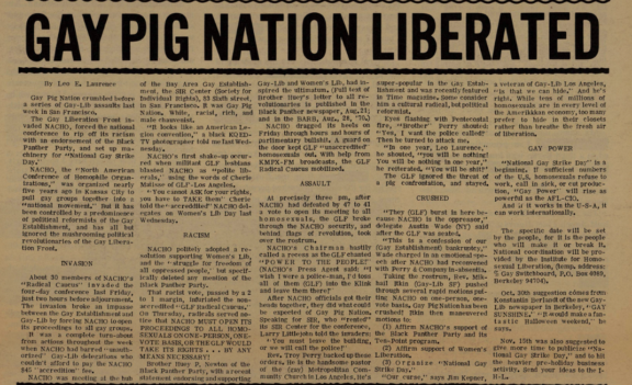By Leo E. Laurence Gay Pig Nation crumbled before a series of Gay-Lib assaults last week in San Francisco. The Gay Liberation Front invaded NACHO, forced the national conference to rip off its racism with an endorsement of the Black Panther Party, and set up machinery for "National Gay Strike Day.” NACHO, the '-'North American Conference of Homophile Organizations,” was organized nearly five years ago in Kansas City to pull gay groups together into a "national movement.” But it has been controlled by a predominence of political reformists of the Gay Establishment, and has all but ignored the mushrooming political revolutionaries of the Gay Liberation Front. INVASION About 30 members of NACHO’s "Radical Caucus” invaded the four-day conference last Friday, just two hours before adjournment. The invasion broke an impasse between the Gay Establishment and Gay-Lib by forcing NACHO to open its proceedings to all gay groups. It was a complete turn-about from actions throughout the week when NACHO had barred "unauthorized” Gay-Lib delegations who couldn’t afford to pay the NACHO $45 ’’accredition” fee. NACHO was meeting at the hub of the Bay Area Gay Establishment, the SIR Center (Society for Individual Rights), 83 Sixth street, in San Francisco. It was Gay Pig Nation. White, racist, rich, and male chauvinist. "It looks like an American Legion convention,” a black KQEDTV photographer told me last Wednesday. NACHO’s first shake-up occurred when militant GLF lesbians blasted NACHO as “polite liberals,” using the words of Cherie Matisse of GLF-Los Angeles. ‘You cannot ASK for your rights, you have to TAKE them” Cherie told the’-accreddited” NACHO delegates on Women’s Lib Day last Wednesday. RACISM NACHO politely adopted a resolution supporting Women's Lib, and the “struggle for freedom of all oppressed people,’ ’ but specifically deleted any mention of the Black Panther Party. That racist vote, passed by a 2 to 1 margin, infuriated the nonaccredited “GLF Radical Caucus.’ ’ On Thursday, radicals served notice that NACHO MUST OPEN ITS PROCEEDINGS TO ALL HOMOSEXUALS ON ONE PERSON, ONE VOTE BASIS, OR THE GLF WOULD TAKE ITS RIGHTS ... BY ANY MEANS NECESSARY! Brother Huey P. Newton of the Black Panther Party, with a recent Statement endorsing and supporting Gay-Lib and Women’s Lib, had inspired the ultimatum. (Full text of Brother Huey’s letter to all revolutionaries is published in the Black Panther newspaper, Aug. 21; and in the BARB, Aug., 28, ’70.) NACHO dragged its heels on Friday through hours and hours of parliamentary bullshit. A guard on the door kept GLF “unaccredited” homosexuals out. With help from KMPX-FM broadcasts, the GLF Radical Caucus mobilized. ASSAULT At precisely three pm, after NACHO had defeated by 47 to 41 a vote to open its meeting to all homosexuals, the GLF broke through the NACHO security, and behind flags of revolution, took over the rostrum. NACHO’s Chairman hastily called a recess as the GLF chanted "POWER TO THE PEOPLE!” (NACHO’s Press Agent said: "I wish I were a police-man, I’d toss all of them (GLF) into the Klink and leave them there!” After NACHO officials got their heads together, they did what could be expected of Gay Pig Nation. Speaking for SIR, who “rented” its SIR Center for the conference, Larry Littlejohn told the invaders: “You must leave the building, or we will call the police!” Rev. Troy Perry backed up these orders. He is the handsome pastor of the (gay) Metropolitan Community church ir. Los Angeles, He’s super-popular in the Gay Establishment and was recently featured in Time magazine. Some consider him a cultural radical, but political reformist. Eyes flashing with Pentecostal fire, "Brother” Perry shouted: “Yes, I want the police called!” Then he turned to attack me. “In one year, Leo Laurence,” he shouted, "you will be nothing! You will be nothing in one year,” he reiterated. "You will be shit!” The GLF ignored the threat of a pig confrontation, and stayed. CRUSHED "They (GLF) burst in here because NACHO is the oppressor,” delegate Austin Wade (NY) said after the GLF was seated. “This is a confession of our (Gay Establishment) bankruptcy,” Wade charged in an emotional speech after NACHO had reconvened with Perry & Company in-absentia. Taking the rostrum, Rev. Mikhail Itkin (Gay-Lib SF) pushed through several rapid motions putting NACHO on one-person, one vote basis. Gay Pig Nation has been crushed! Itkin then maneuvered motions to: (1) Affirm NACHO’s support of the Black Panther Party and its Ten-Point program. (2) Affirm support of Women’s Liberation. (3) Organize “National Gay Strike Day.” “Our curse,” says Jim Kepner, a veteran of Gay-Lib Los Angeles, “is that we can hide.” And he's right. While tens of millions of homosexuals are in every level of the Amerikkkan economy, too many prefer to hide in their closets rather than breathe the fresh air of liberation. GAY POWER "National Gay Strike Day” is a beginning. If sufficient numbers of the U.S. homosexuals refuse to work, call in sick, or cut production, “Gay Power” will rise as powerful as the AFL-CIO. And if it works in the U-S-A, it can work internationally. The specific date will be set by the people, for it is the people who will make it or break it. National coordination will be provided by the Institute for Homosexual Liberation, (temp, address: % Gay Switchboard, P.O. Box 4089, Berkeley 94704). Oct. 30th suggestion comes from Konstantin Berlandt of the new GayLib newspaper in Berkeley, “GAY SUNSHINE.” “It would make a fantastic Halloween weekend,” he says. Nov. 15th was also suggested to give more time to publicize "National Gay Strike Day,” and to hit the heavier pre-holiday business activity. Send your ideas to the I-H-L.