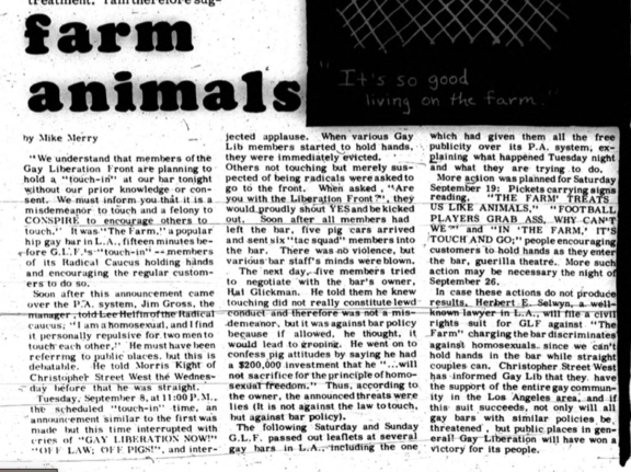 Farm Animals. By Mike Merry. “We understand that members of the Gay Liberation Front are planning to hold a “touch-in” at our bar tonight without our prior knowledge or consent. We must inform you that it is a misdemeanor to touch and a felony to CONSPIRE to encourage others to touch.” It was “The Farm,” a popular hip gay bar in L.A. fifteen minutes before G.L.F.’s “touch-in” — members of its Radical Caucus holding hands and encouraging the regular customers to do so. Soon after this announcement came over the P.A. system, Jim Gross, the manager, told Lee Helfin of the Radical caucus, “I am a homosexual, and I find it personally repulsive for two men to touch each other,” He must have been referring to public places but this is debatable. He told Morris Kight of Christopher Street West the Wednesday before that he was straight. Tuesday, September 8, at 11:00 P.M. the scheduled “touch-in” time, and announcement similar to the first was made but this time interrupted with cries of “GAY LIBERATION NOW!” “OFF LAW; OFF PIGS!”, and interjected applause. When various Gay Lib members started to hold hands, they were immediately evicted. Others were not touching but merely suspected of being radicals were asked to go to the front. When asked, “Are you with the Liberation Front?”, they would proudly shout YES and be kicked out. Soon after all members had left the bar, five pig cars arrived and sent six “tac squad” members into the bar. There was no violence, but various bar staff’s mind were blown. The next day five members tried to negotiate with the bar’ owner, Hal Glickman. He told them he knew touching did not really constitute lewd conduct and therefore was not a misdemeanor, but it was against bar policy because if allowed, he thought, it would lead to groping. He went on to confess pig attitudes by saying he had a $200,000 investment that he “…will not sacrifice for the principle of homosexual freedom.” Thus, according to the owner, the announced threats were lied (It is not against the law to touch, but against bar policy). The following Saturday and Sunday G.L.F. passed out leaflets at several gay bars in L.A. including one which had given them all the free publicity over its P.A. system, explaining what happened Tuesday night and what they were trying to do. More action was planned for Saturday September 19: Pickets carrying signs reading, “THE FARM’ TREATS US LIKE ANIMALS,” “FOOTBALL PLAYERS GRAB ASS, WHY CAN’T WE?” And “IN ‘THE FARM,’ IT’S TOUCH AND GO;’ people encouraging customers to hold hands as they enter the bar, guerrilla theatre. More such action may be necessary the night of September 26. In case these actions do not produce results, Herbert E. Selwyn, a well-known lawyer in L.A., will file a civil rights suit for GLF against “The Farm” charging the bar discriminates against homosexuals since we can’t hold hands in the bar while straight couples can. Christopher Street West has informed Gay Lib that they have the support of the entire gay community in the Los Angeles area, and if this suit succeeds, not only will all gay bars with similar policies be threatened, but public places in general! Gay Liberation will have won a victory for its people. 