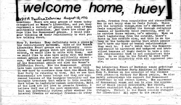 Welcome Home, Huey. KPFA Pacifica Interview August 12, 1970. Question: There are many groups of women today categorized as Women’s Liberation, and yet they represent a variety of groups, only some of whom politically conscious. And there are other groups like the Homosexual groups. I would like your thinking of their relationship to what you are talking about. Huey P. Newton: they definitely have a place in the revolutionary movement. Some of the Women’s Liberation Front groups are politically conscious, we would like to unite with them, and we would like to also have unity with the Homosexual groups who are also politically conscious. We’ve had meetings with representatives of Homosexual groups and also the Women’s Liberation Front. Now the Homosexual groups have been oppressed so much and so badly till it was hard to convince them that the Black Panther Party is relating to them. But we see that Homosexuals are human beings and they are oppressed because of the bourgeois mentality and he bourgeois treachery that exists in the this country that tries to legislate sexual activities. Most of the laws are not laws to promote freedom. I believe that one of the most essential things that man universally strives after whether its internal freedom or external freedom—in other words, freedom from compulsions and obsessions. Man is not happy when he feels forced. These are not internal things, when he’s obsessed and feels compelled, whether its through religious reasons or backwards values reasoning, even if he carries those values, he’s unhappy. When we start legislating from the outside, there’s force on the outside also, and this is on the laws on the law books saying that adult people can’t have any kind of sexual relationships they want to. I don’t think that the Homosexuals should be harassed and badgered and brutalized because of their desire to have a sexual relationship that is not popular— at this time. So we plan in the future to make sure that we have solidarity with all oppressed people. Gay Liberation Front of Berkeley sends greetings to the Black Panther Party Minister of Defense. Huey P. Newton on the occasion of his release from prison—a victory for Black people. We also warmly acknowledge his support for Homosexual liberation in his recent speech. The oppressor of Homosexual women and men is also the oppression of Black people everywhere, the racist, sexist, capitalistic U.S. empire. Ours is a common struggle. Victory to the Black peoples struggle for liberation! All power to the people!